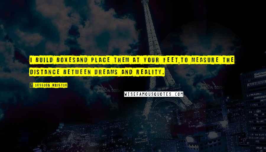 Jessica Kristie Quotes: I build boxesand place them at your feet,to measure the distance between dreams and reality.