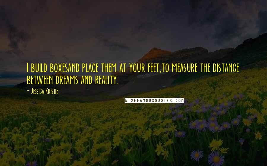 Jessica Kristie Quotes: I build boxesand place them at your feet,to measure the distance between dreams and reality.