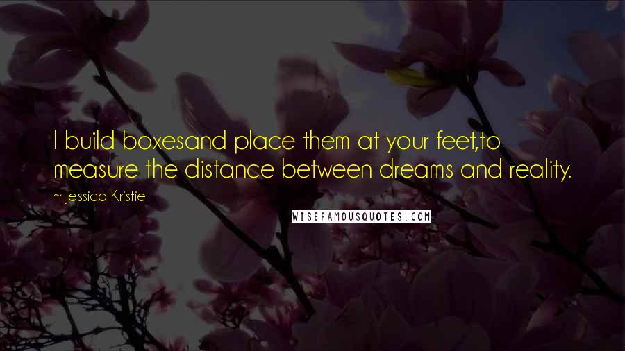 Jessica Kristie Quotes: I build boxesand place them at your feet,to measure the distance between dreams and reality.