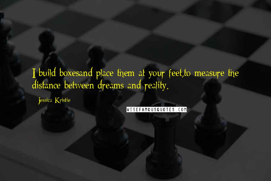 Jessica Kristie Quotes: I build boxesand place them at your feet,to measure the distance between dreams and reality.