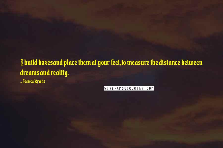 Jessica Kristie Quotes: I build boxesand place them at your feet,to measure the distance between dreams and reality.