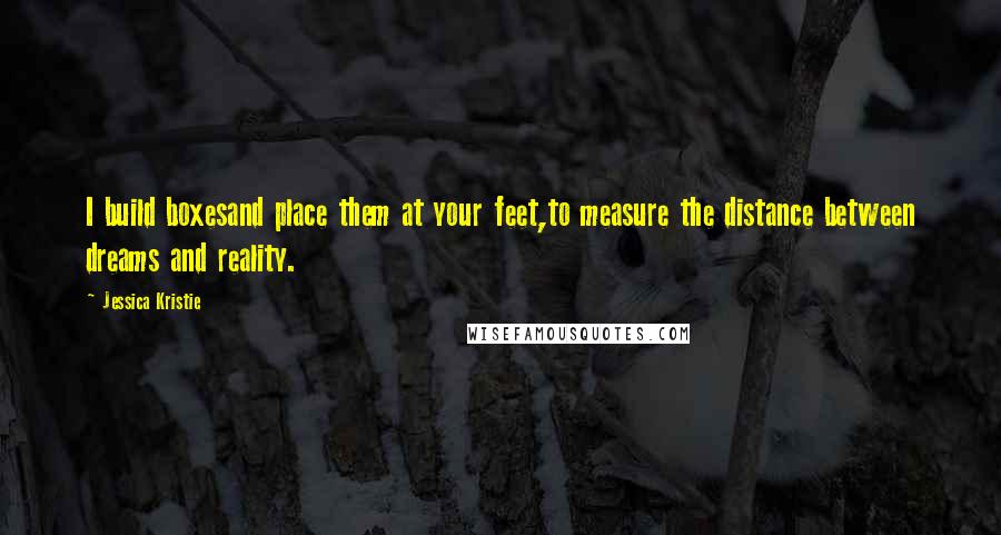 Jessica Kristie Quotes: I build boxesand place them at your feet,to measure the distance between dreams and reality.