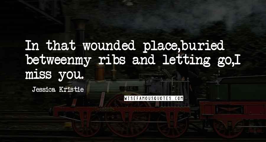 Jessica Kristie Quotes: In that wounded place,buried betweenmy ribs and letting go,I miss you.