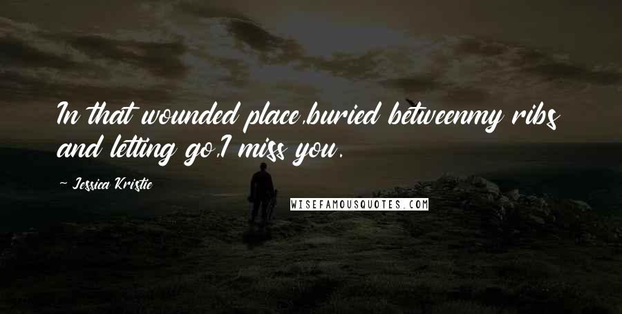 Jessica Kristie Quotes: In that wounded place,buried betweenmy ribs and letting go,I miss you.