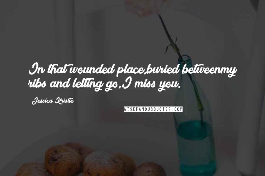 Jessica Kristie Quotes: In that wounded place,buried betweenmy ribs and letting go,I miss you.