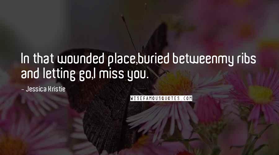 Jessica Kristie Quotes: In that wounded place,buried betweenmy ribs and letting go,I miss you.