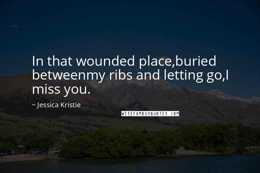 Jessica Kristie Quotes: In that wounded place,buried betweenmy ribs and letting go,I miss you.