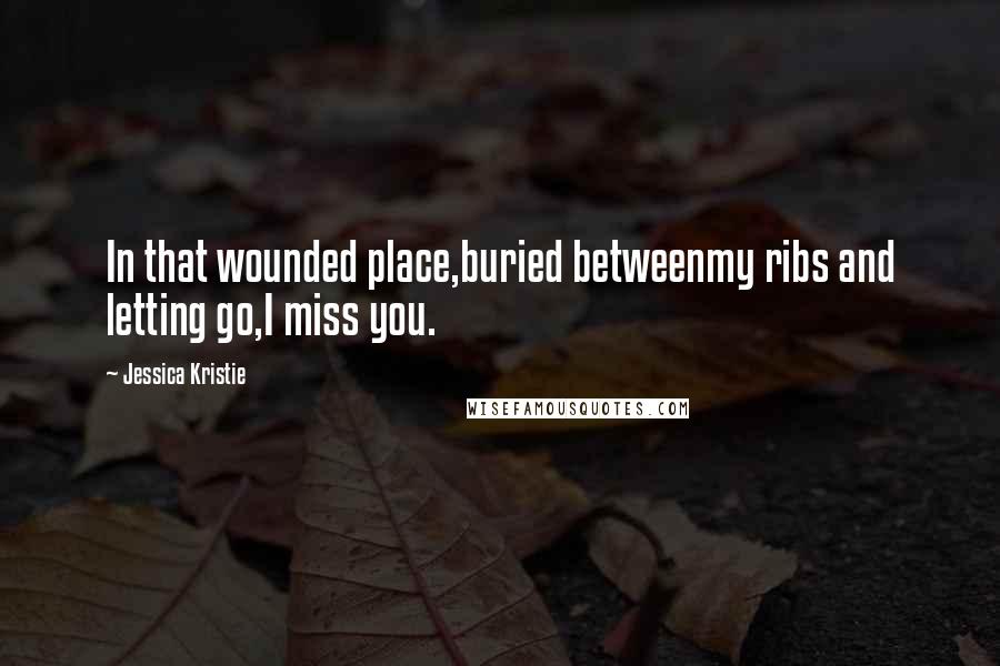 Jessica Kristie Quotes: In that wounded place,buried betweenmy ribs and letting go,I miss you.