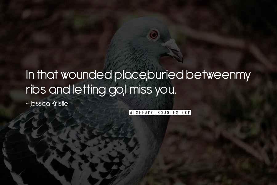 Jessica Kristie Quotes: In that wounded place,buried betweenmy ribs and letting go,I miss you.