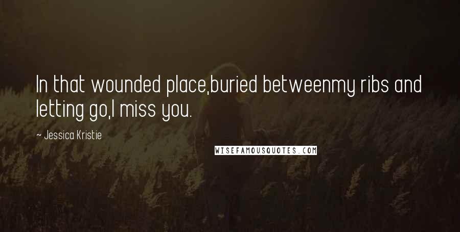 Jessica Kristie Quotes: In that wounded place,buried betweenmy ribs and letting go,I miss you.