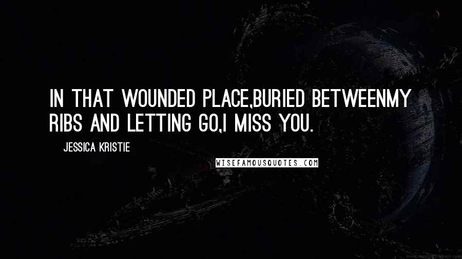 Jessica Kristie Quotes: In that wounded place,buried betweenmy ribs and letting go,I miss you.