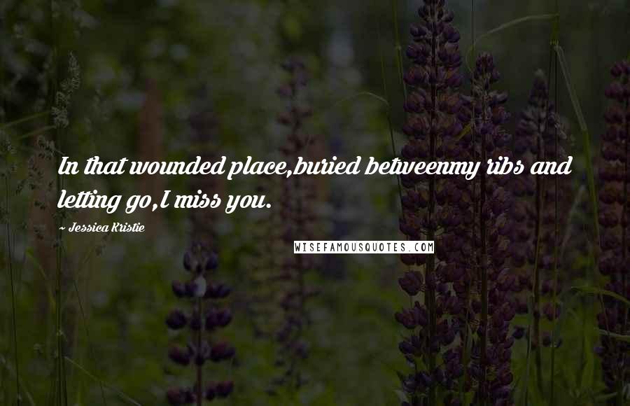 Jessica Kristie Quotes: In that wounded place,buried betweenmy ribs and letting go,I miss you.