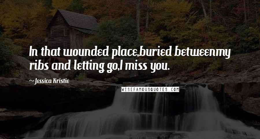 Jessica Kristie Quotes: In that wounded place,buried betweenmy ribs and letting go,I miss you.