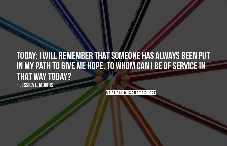 Jessica L. Morris Quotes: Today: I will remember that someone has always been put in my path to give me hope. To whom can I be of service in that way today?