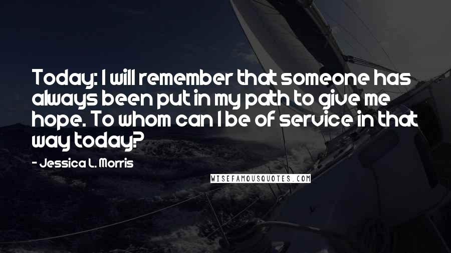 Jessica L. Morris Quotes: Today: I will remember that someone has always been put in my path to give me hope. To whom can I be of service in that way today?