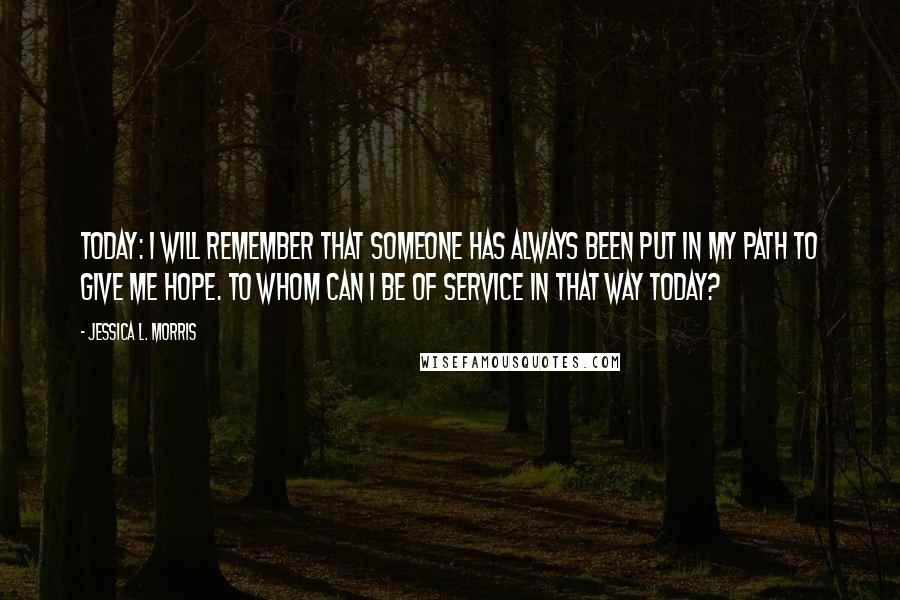 Jessica L. Morris Quotes: Today: I will remember that someone has always been put in my path to give me hope. To whom can I be of service in that way today?