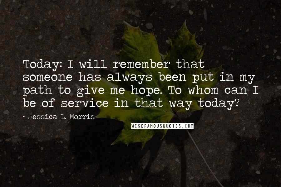 Jessica L. Morris Quotes: Today: I will remember that someone has always been put in my path to give me hope. To whom can I be of service in that way today?