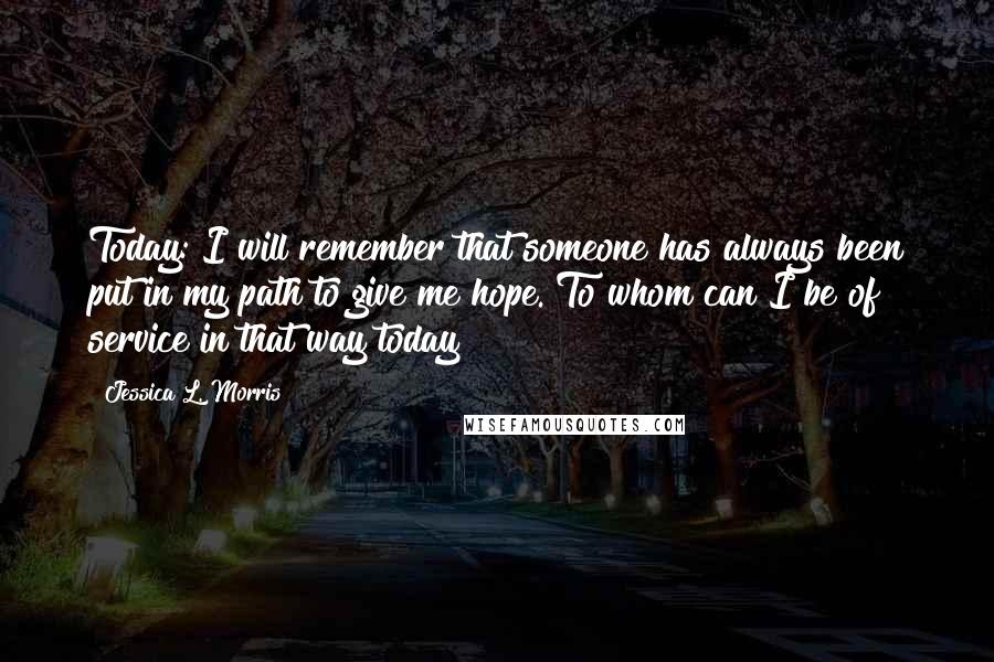 Jessica L. Morris Quotes: Today: I will remember that someone has always been put in my path to give me hope. To whom can I be of service in that way today?