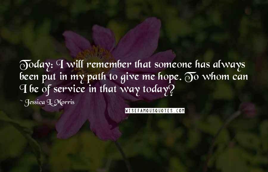 Jessica L. Morris Quotes: Today: I will remember that someone has always been put in my path to give me hope. To whom can I be of service in that way today?