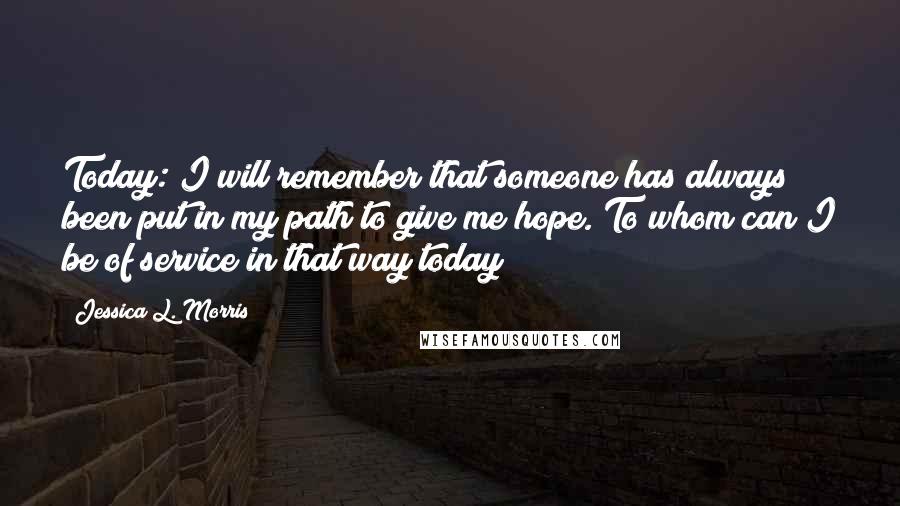 Jessica L. Morris Quotes: Today: I will remember that someone has always been put in my path to give me hope. To whom can I be of service in that way today?