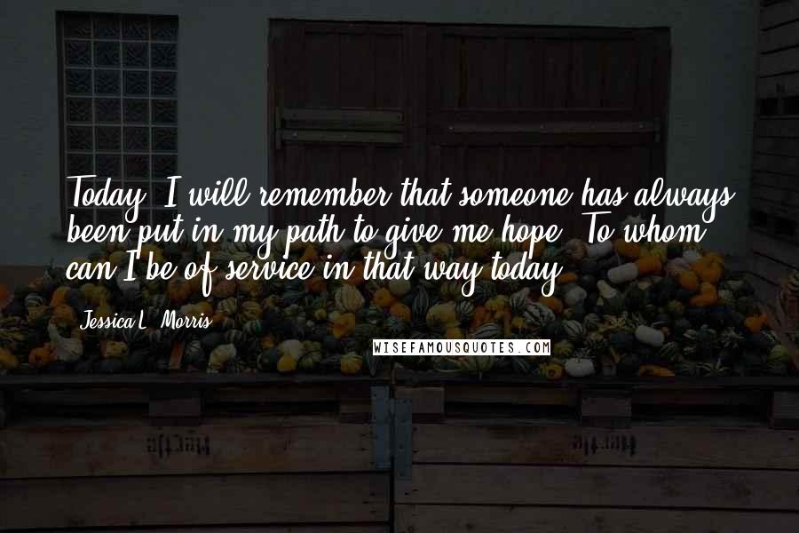 Jessica L. Morris Quotes: Today: I will remember that someone has always been put in my path to give me hope. To whom can I be of service in that way today?