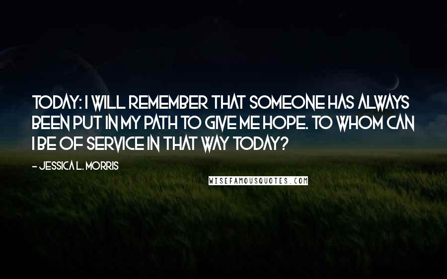 Jessica L. Morris Quotes: Today: I will remember that someone has always been put in my path to give me hope. To whom can I be of service in that way today?