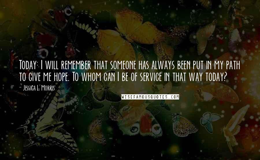 Jessica L. Morris Quotes: Today: I will remember that someone has always been put in my path to give me hope. To whom can I be of service in that way today?