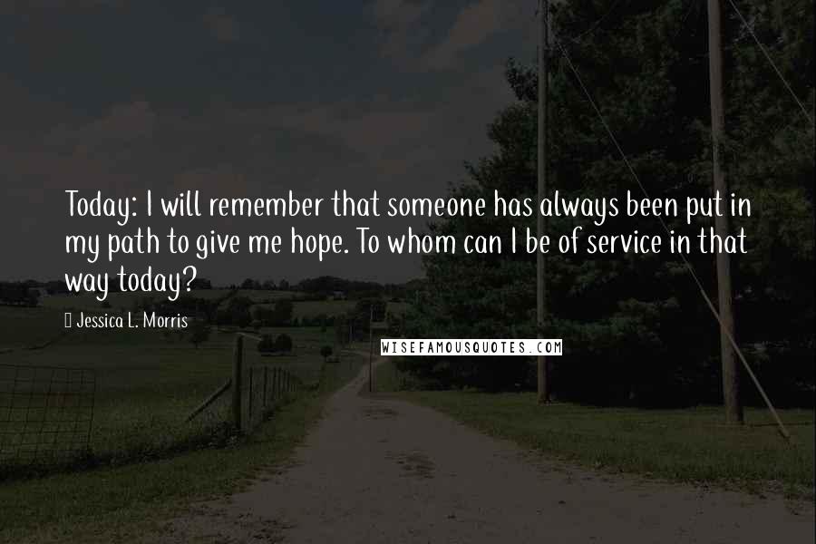 Jessica L. Morris Quotes: Today: I will remember that someone has always been put in my path to give me hope. To whom can I be of service in that way today?