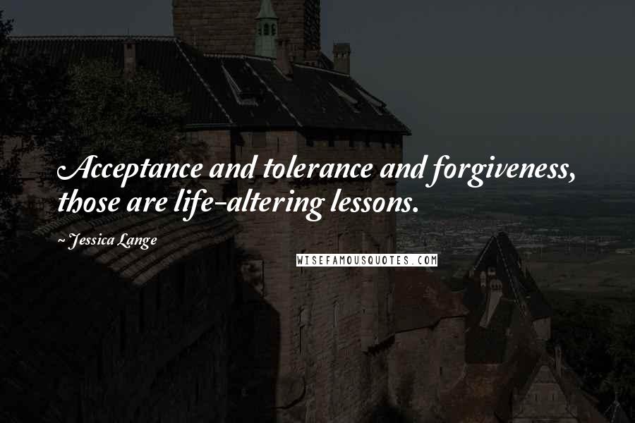 Jessica Lange Quotes: Acceptance and tolerance and forgiveness, those are life-altering lessons.