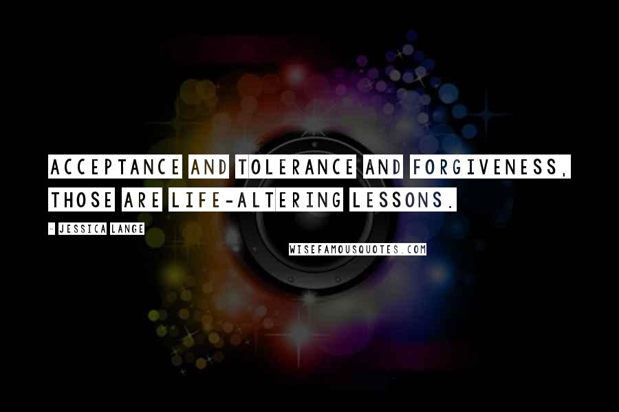 Jessica Lange Quotes: Acceptance and tolerance and forgiveness, those are life-altering lessons.