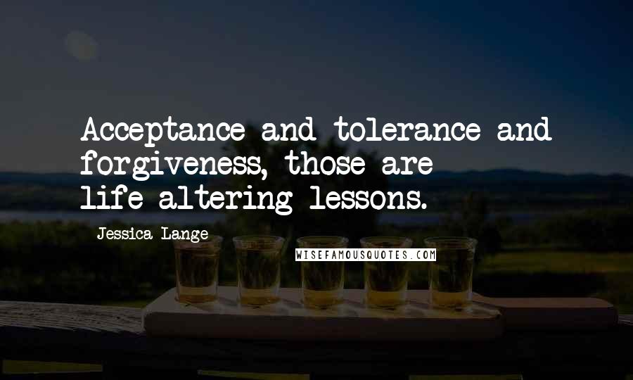 Jessica Lange Quotes: Acceptance and tolerance and forgiveness, those are life-altering lessons.