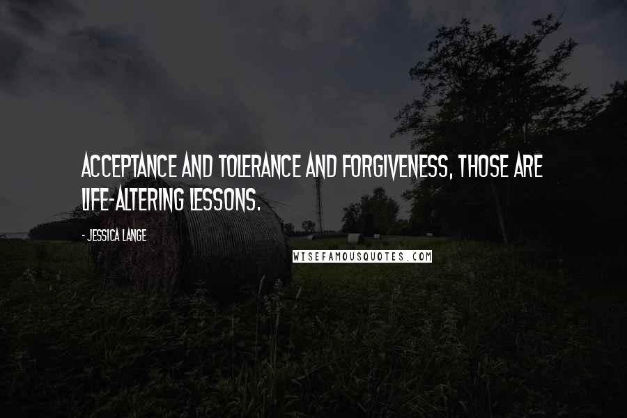 Jessica Lange Quotes: Acceptance and tolerance and forgiveness, those are life-altering lessons.