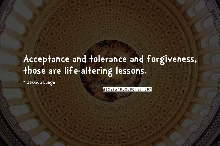 Jessica Lange Quotes: Acceptance and tolerance and forgiveness, those are life-altering lessons.