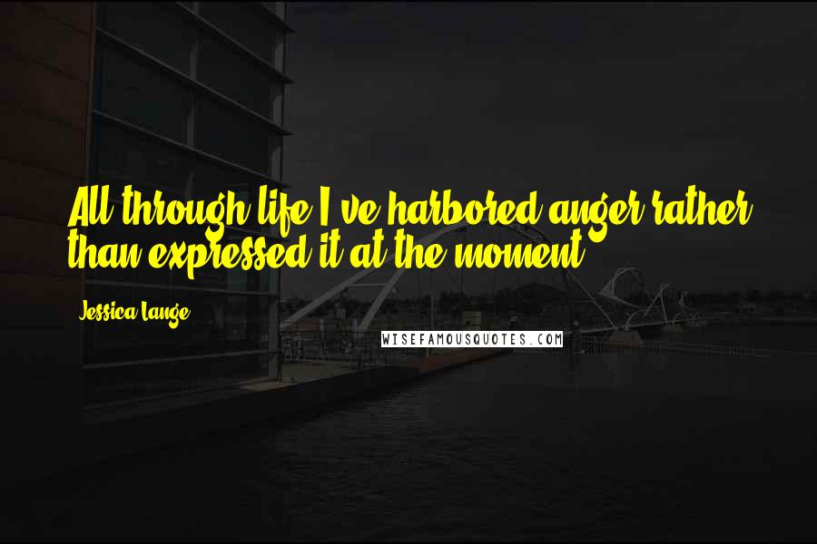 Jessica Lange Quotes: All through life I've harbored anger rather than expressed it at the moment.