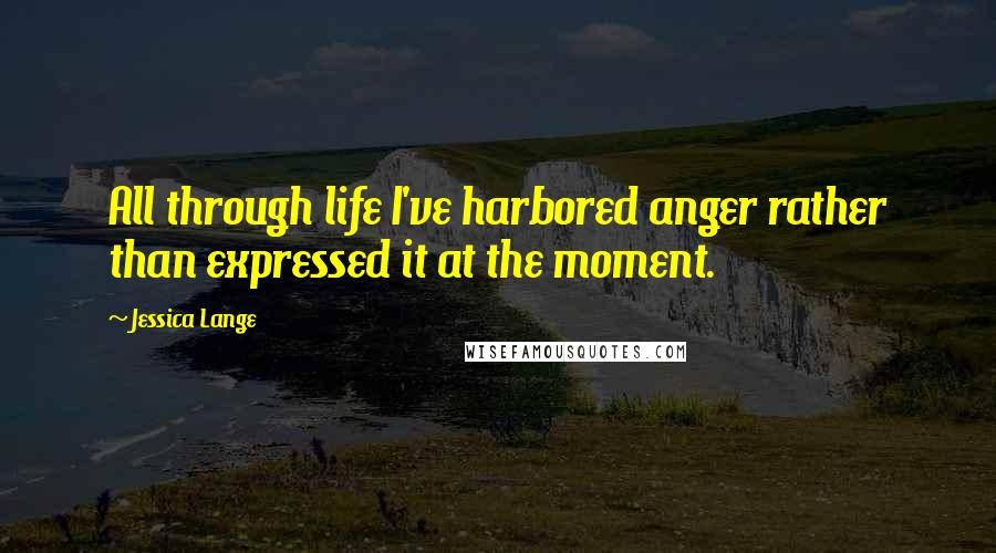 Jessica Lange Quotes: All through life I've harbored anger rather than expressed it at the moment.