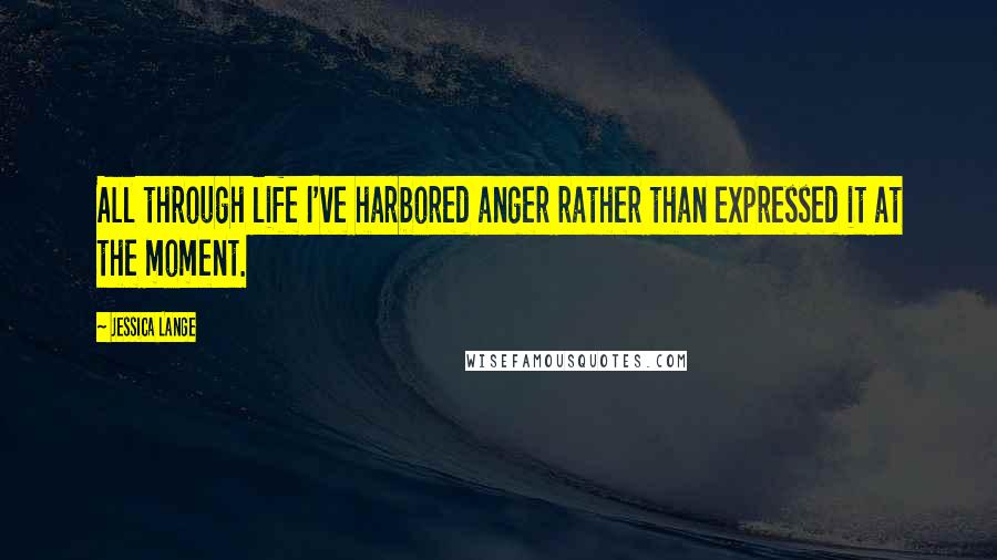 Jessica Lange Quotes: All through life I've harbored anger rather than expressed it at the moment.