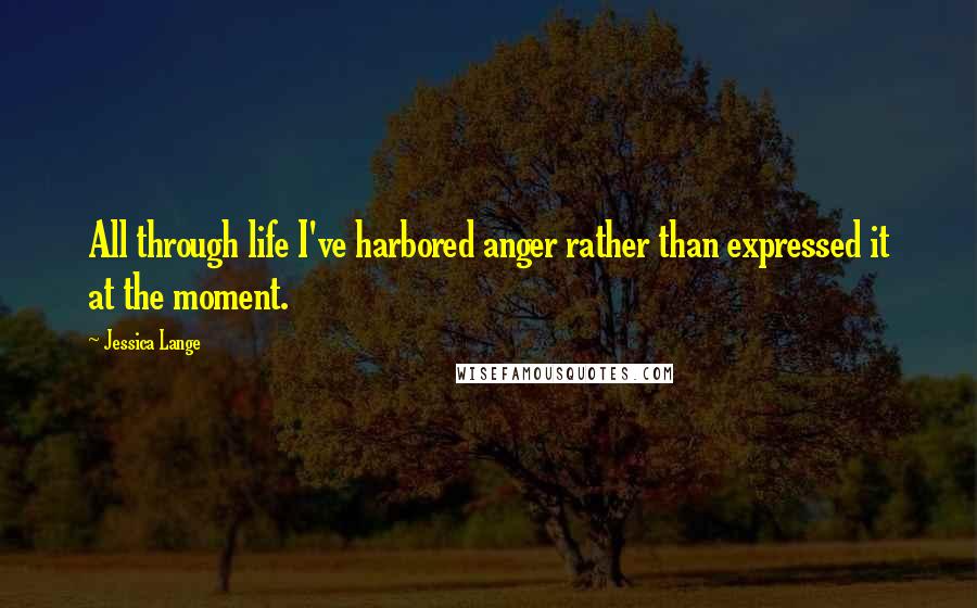 Jessica Lange Quotes: All through life I've harbored anger rather than expressed it at the moment.