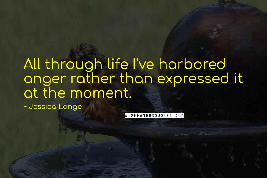 Jessica Lange Quotes: All through life I've harbored anger rather than expressed it at the moment.