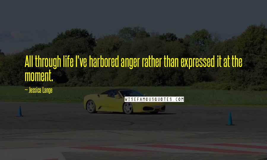 Jessica Lange Quotes: All through life I've harbored anger rather than expressed it at the moment.