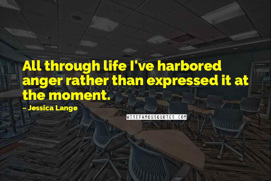 Jessica Lange Quotes: All through life I've harbored anger rather than expressed it at the moment.