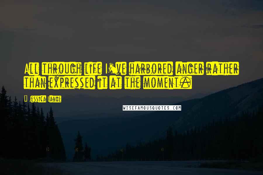 Jessica Lange Quotes: All through life I've harbored anger rather than expressed it at the moment.