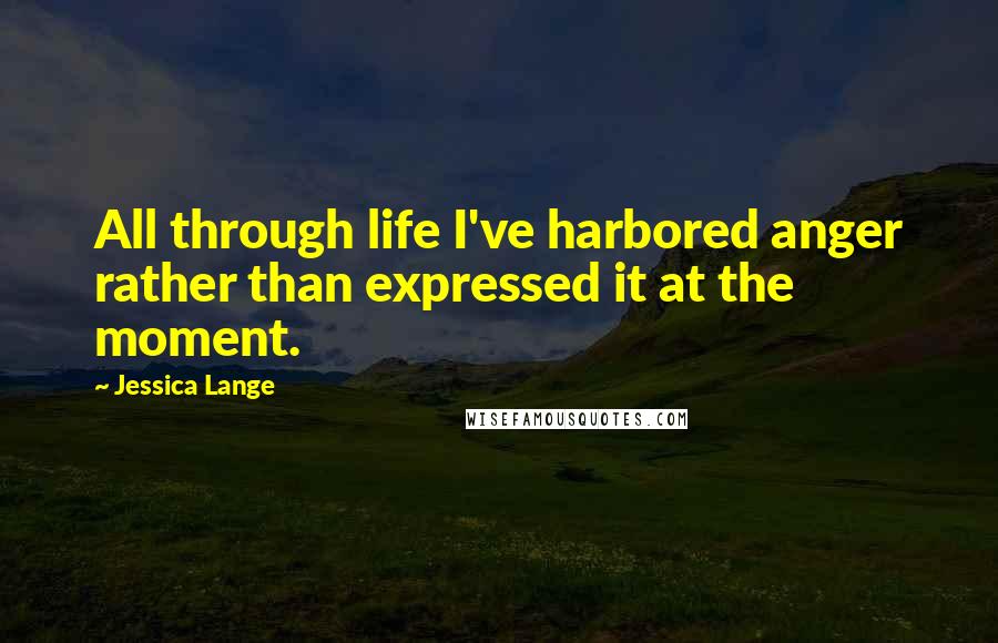 Jessica Lange Quotes: All through life I've harbored anger rather than expressed it at the moment.