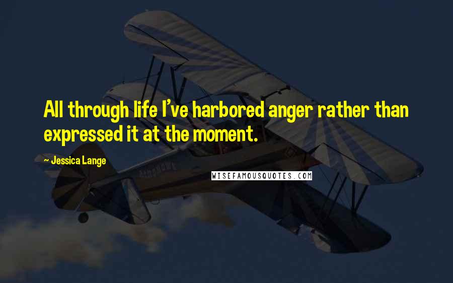 Jessica Lange Quotes: All through life I've harbored anger rather than expressed it at the moment.