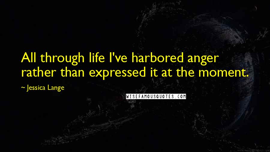 Jessica Lange Quotes: All through life I've harbored anger rather than expressed it at the moment.