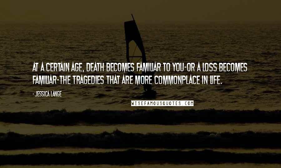 Jessica Lange Quotes: At a certain age, death becomes familiar to you-or a loss becomes familiar-the tragedies that are more commonplace in life.