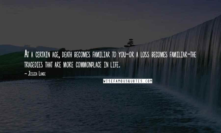 Jessica Lange Quotes: At a certain age, death becomes familiar to you-or a loss becomes familiar-the tragedies that are more commonplace in life.