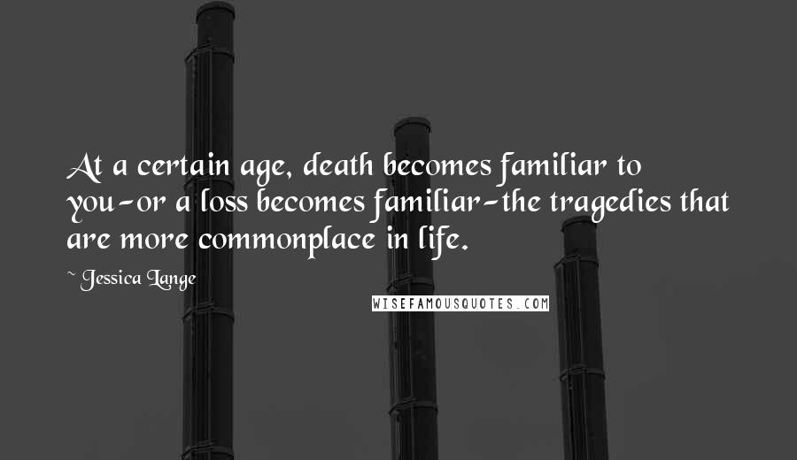 Jessica Lange Quotes: At a certain age, death becomes familiar to you-or a loss becomes familiar-the tragedies that are more commonplace in life.