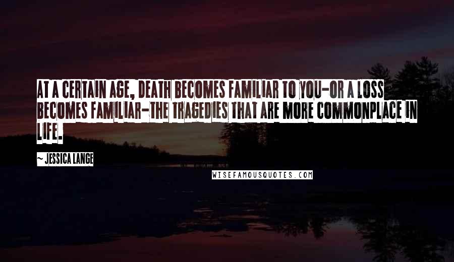 Jessica Lange Quotes: At a certain age, death becomes familiar to you-or a loss becomes familiar-the tragedies that are more commonplace in life.