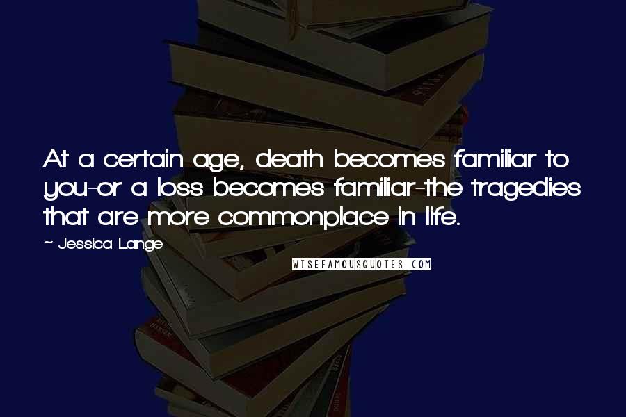 Jessica Lange Quotes: At a certain age, death becomes familiar to you-or a loss becomes familiar-the tragedies that are more commonplace in life.