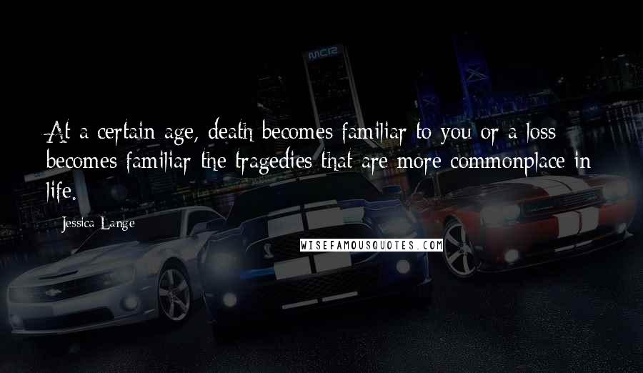 Jessica Lange Quotes: At a certain age, death becomes familiar to you-or a loss becomes familiar-the tragedies that are more commonplace in life.